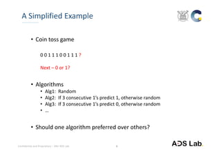 Confidential and Proprietary – SNU ADS Lab. 
• Coin toss game
0 0 1 1 1 0 0 1 1 1 ?
Next – 0 or 1?
• Algorithms
• Alg1:  Random
• Alg2:  If 3 consecutive 1’s predict 1, otherwise random
• Alg3:  If 3 consecutive 1’s predict 0, otherwise random
• …
• Should one algorithm preferred over others?
A Simplified Example
6
 