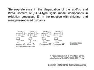 Stereo-preference in the degradation of the erythro and
threo isomers of b-O-4-type lignin model compounds in
oxidation processes Ⅲ: in the reaction with chlorine- and
manganese-based oxidants
P. Posoknistakul et al, J. Wood Sci. (2018).
https://doi.org/10.1007/s10086-018-1714-z
Seminar 2018/05/25 Isamu Katsuyama
1
 