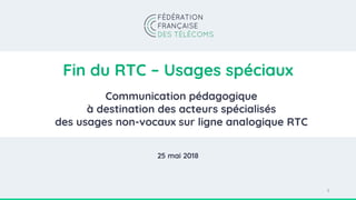 Fin du RTC – Usages spéciaux
Communication pédagogique
à destination des acteurs spécialisés
des usages non-vocaux sur ligne analogique RTC
1
25 mai 2018
 