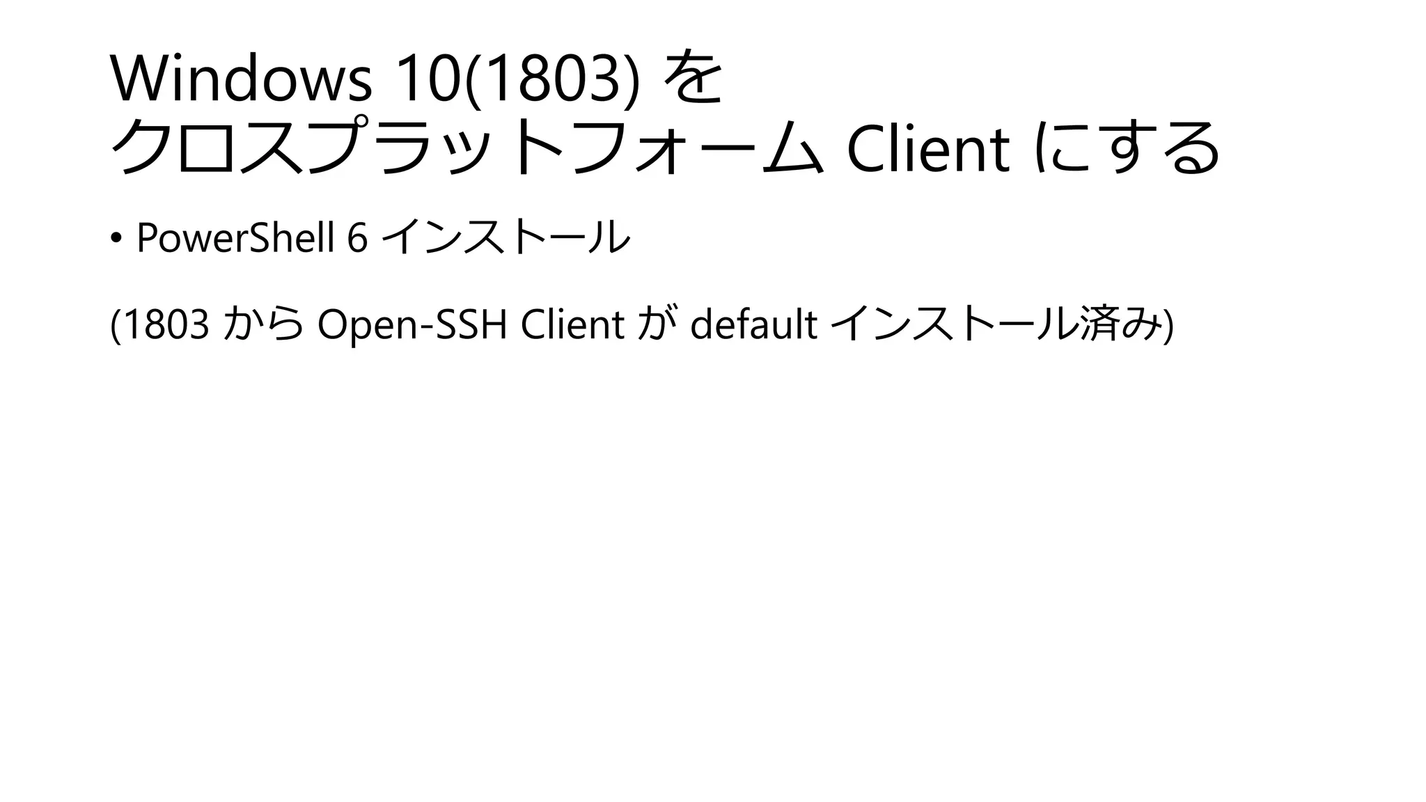 Windows 10(1803) を
クロスプラットフォーム Client にする
• PowerShell 6 インストール
(1803 から Open-SSH Client が default インストール済み)
 