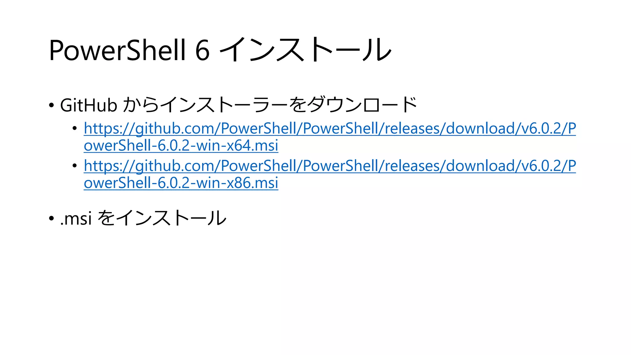 PowerShell 6 インストール
• GitHub からインストーラーをダウンロード
• https://github.com/PowerShell/PowerShell/releases/download/v6.0.2/P
owerShell-6.0.2-win-x64.msi
• https://github.com/PowerShell/PowerShell/releases/download/v6.0.2/P
owerShell-6.0.2-win-x86.msi
• .msi をインストール
 