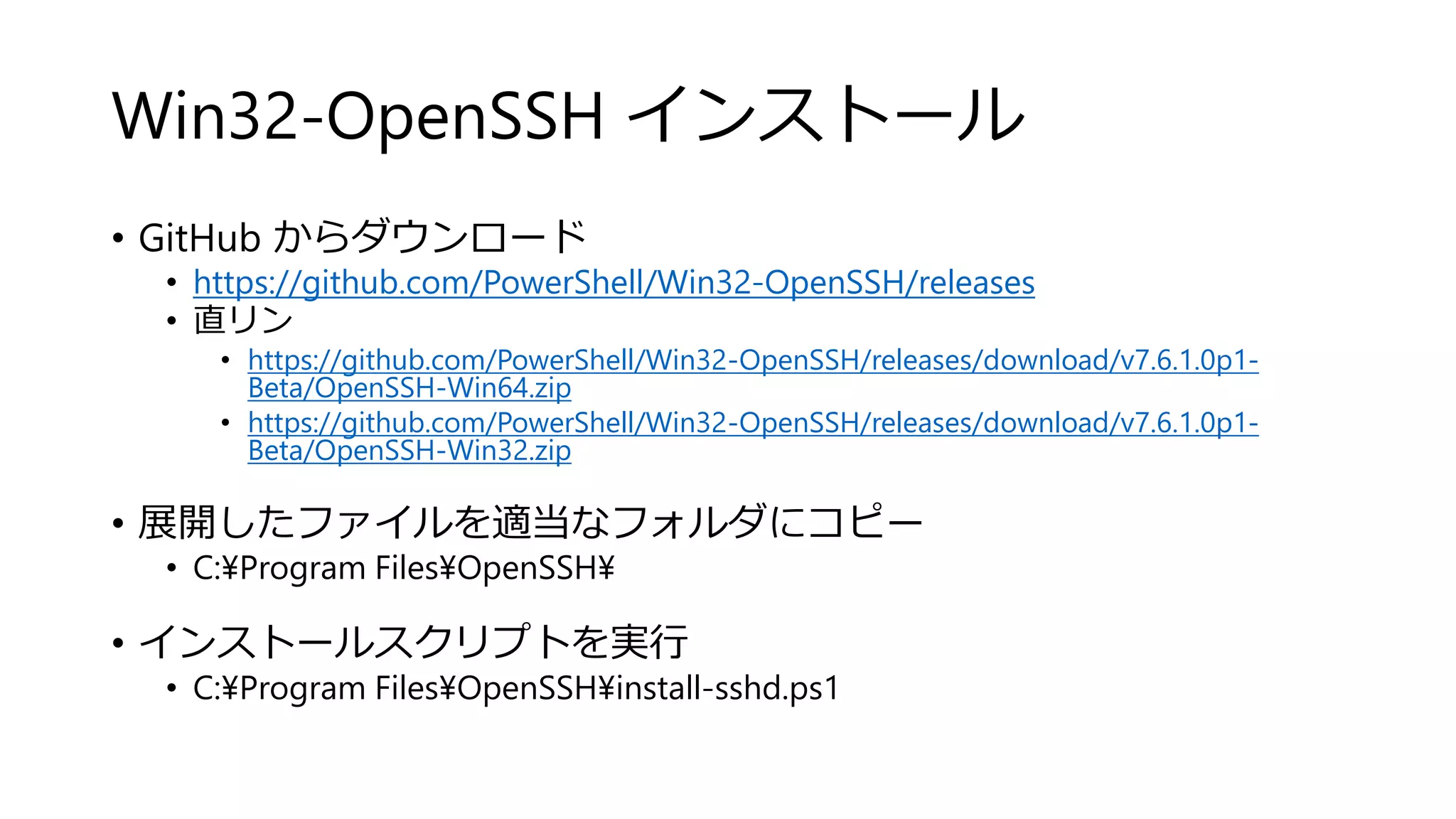 Win32-OpenSSH インストール
• GitHub からダウンロード
• https://github.com/PowerShell/Win32-OpenSSH/releases
• 直リン
• https://github.com/PowerShell/Win32-OpenSSH/releases/download/v7.6.1.0p1-
Beta/OpenSSH-Win64.zip
• https://github.com/PowerShell/Win32-OpenSSH/releases/download/v7.6.1.0p1-
Beta/OpenSSH-Win32.zip
• 展開したファイルを適当なフォルダにコピー
• C:¥Program Files¥OpenSSH¥
• インストールスクリプトを実行
• C:¥Program Files¥OpenSSH¥install-sshd.ps1
 
