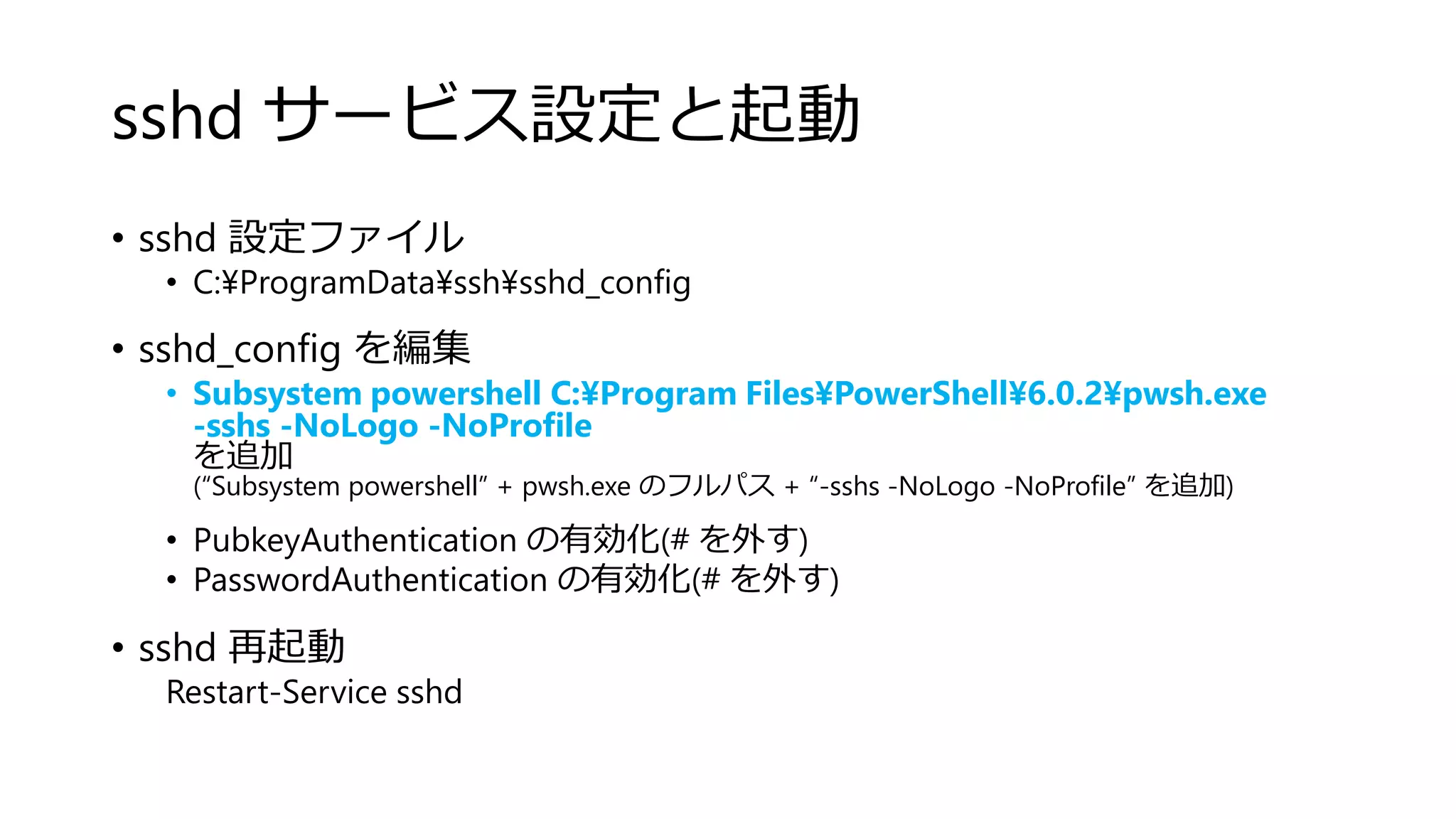 sshd サービス設定と起動
• sshd 設定ファイル
• C:¥ProgramData¥ssh¥sshd_config
• sshd_config を編集
• Subsystem powershell C:¥Program Files¥PowerShell¥6.0.2¥pwsh.exe
-sshs -NoLogo -NoProfile
を追加
(“Subsystem powershell” + pwsh.exe のフルパス + “-sshs -NoLogo -NoProfile” を追加)
• PubkeyAuthentication の有効化(# を外す)
• PasswordAuthentication の有効化(# を外す)
• sshd 再起動
Restart-Service sshd
 