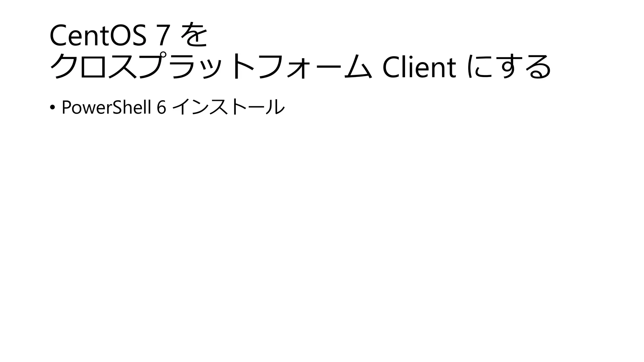CentOS 7 を
クロスプラットフォーム Client にする
• PowerShell 6 インストール
 