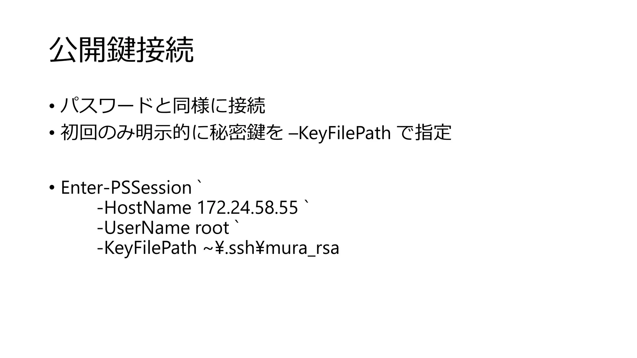 公開鍵接続
• パスワードと同様に接続
• 初回のみ明示的に秘密鍵を –KeyFilePath で指定
• Enter-PSSession `
-HostName 172.24.58.55 `
-UserName root `
-KeyFilePath ~¥.ssh¥mura_rsa
 