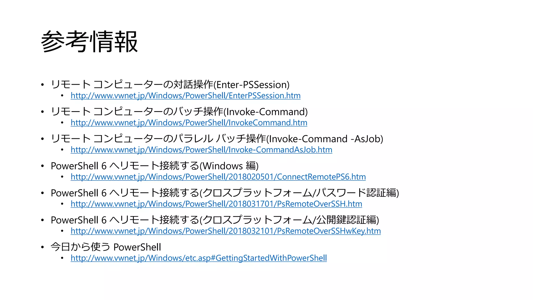 参考情報
• リモート コンピューターの対話操作(Enter-PSSession)
• http://www.vwnet.jp/Windows/PowerShell/EnterPSSession.htm
• リモート コンピューターのバッチ操作(Invoke-Command)
• http://www.vwnet.jp/Windows/PowerShell/InvokeCommand.htm
• リモート コンピューターのパラレル バッチ操作(Invoke-Command -AsJob)
• http://www.vwnet.jp/Windows/PowerShell/Invoke-CommandAsJob.htm
• PowerShell 6 へリモート接続する(Windows 編)
• http://www.vwnet.jp/Windows/PowerShell/2018020501/ConnectRemotePS6.htm
• PowerShell 6 へリモート接続する(クロスプラットフォーム/パスワード認証編)
• http://www.vwnet.jp/Windows/PowerShell/2018031701/PsRemoteOverSSH.htm
• PowerShell 6 へリモート接続する(クロスプラットフォーム/公開鍵認証編)
• http://www.vwnet.jp/Windows/PowerShell/2018032101/PsRemoteOverSSHwKey.htm
• 今日から使う PowerShell
• http://www.vwnet.jp/Windows/etc.asp#GettingStartedWithPowerShell
 