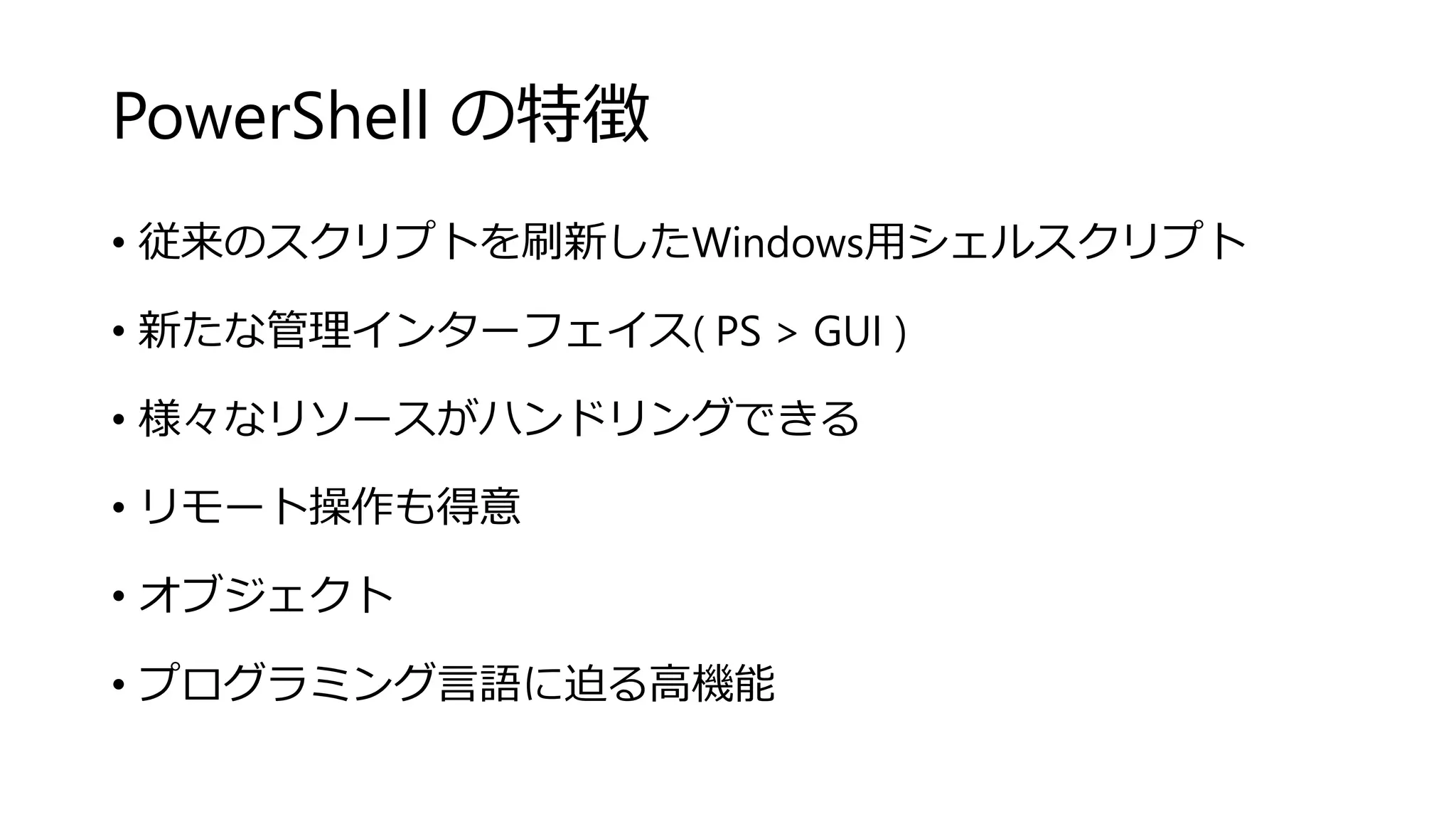 PowerShell の特徴
• 従来のスクリプトを刷新したWindows用シェルスクリプト
• 新たな管理インターフェイス( PS > GUI )
• 様々なリソースがハンドリングできる
• リモート操作も得意
• オブジェクト
• プログラミング言語に迫る高機能
 