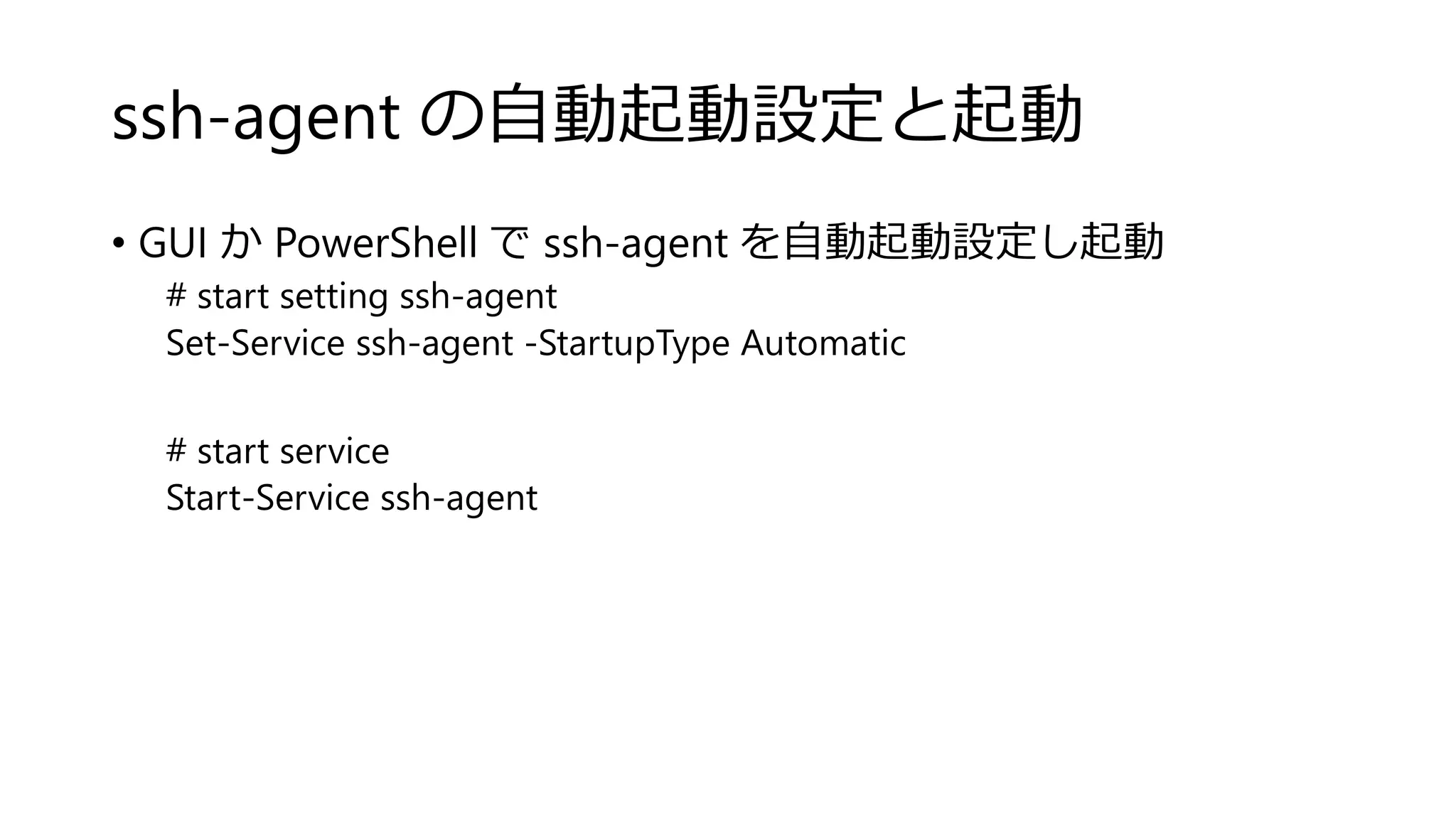 ssh-agent の自動起動設定と起動
• GUI か PowerShell で ssh-agent を自動起動設定し起動
# start setting ssh-agent
Set-Service ssh-agent -StartupType Automatic
# start service
Start-Service ssh-agent
 