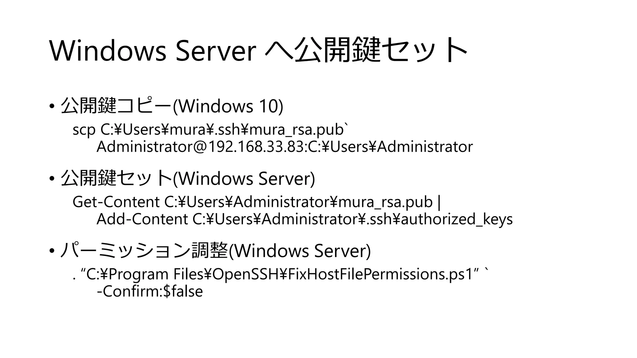 Windows Server へ公開鍵セット
• 公開鍵コピー(Windows 10)
scp C:¥Users¥mura¥.ssh¥mura_rsa.pub`
Administrator@192.168.33.83:C:¥Users¥Administrator
• 公開鍵セット(Windows Server)
Get-Content C:¥Users¥Administrator¥mura_rsa.pub |
Add-Content C:¥Users¥Administrator¥.ssh¥authorized_keys
• パーミッション調整(Windows Server)
. “C:¥Program Files¥OpenSSH¥FixHostFilePermissions.ps1” `
-Confirm:$false
 