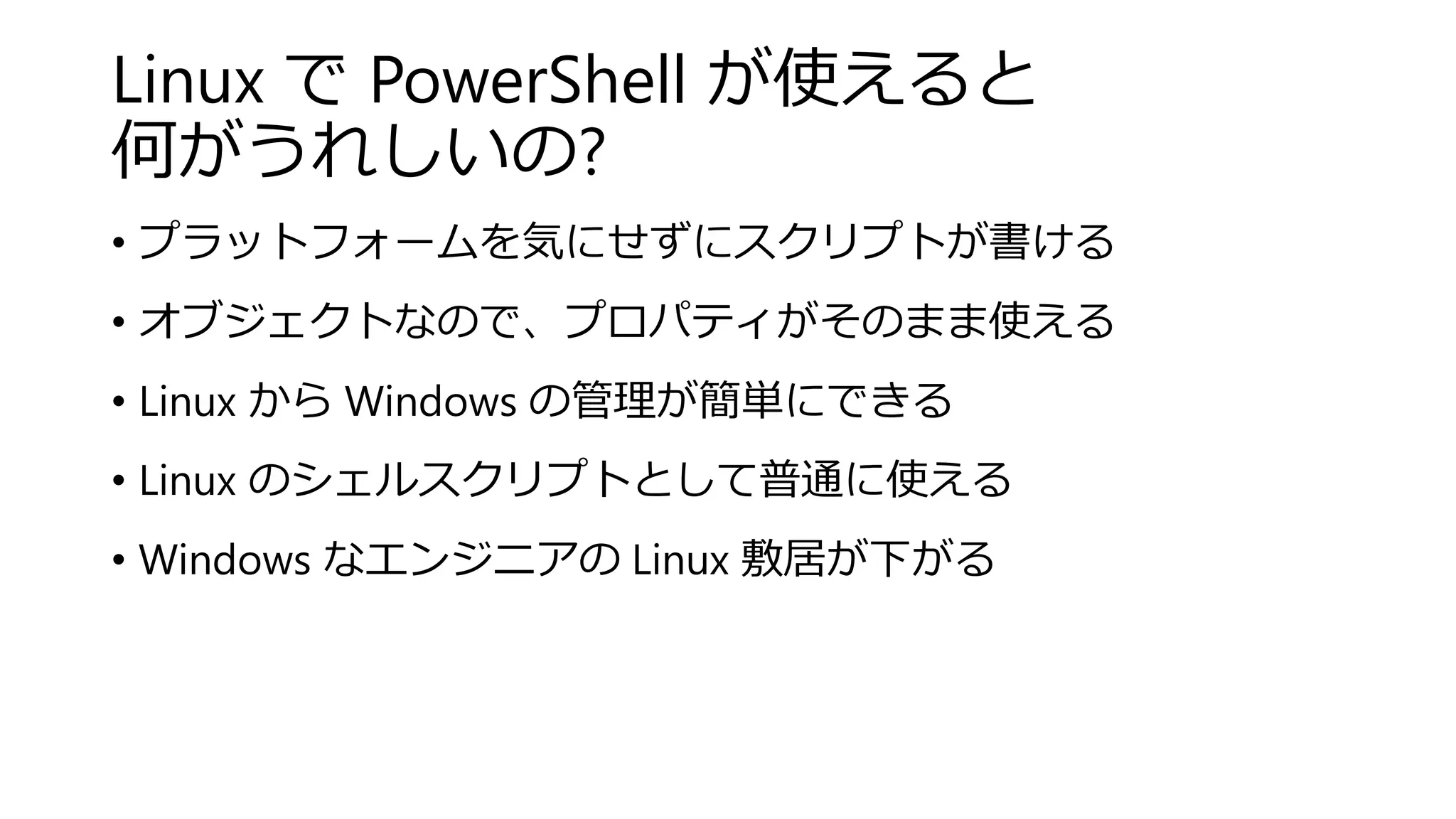 Linux で PowerShell が使えると
何がうれしいの?
• プラットフォームを気にせずにスクリプトが書ける
• オブジェクトなので、プロパティがそのまま使える
• Linux から Windows の管理が簡単にできる
• Linux のシェルスクリプトとして普通に使える
• Windows なエンジニアの Linux 敷居が下がる
 