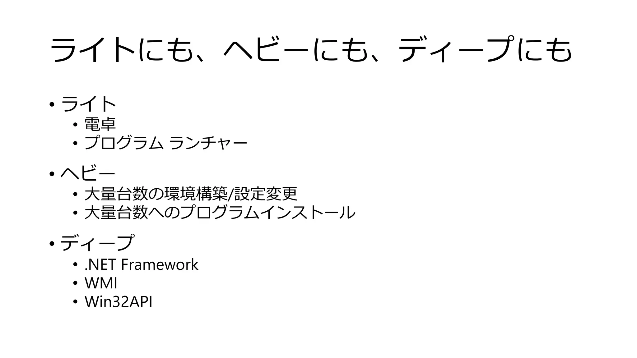 ライトにも、ヘビーにも、ディープにも
• ライト
• 電卓
• プログラム ランチャー
• ヘビー
• 大量台数の環境構築/設定変更
• 大量台数へのプログラムインストール
• ディープ
• .NET Framework
• WMI
• Win32API
 
