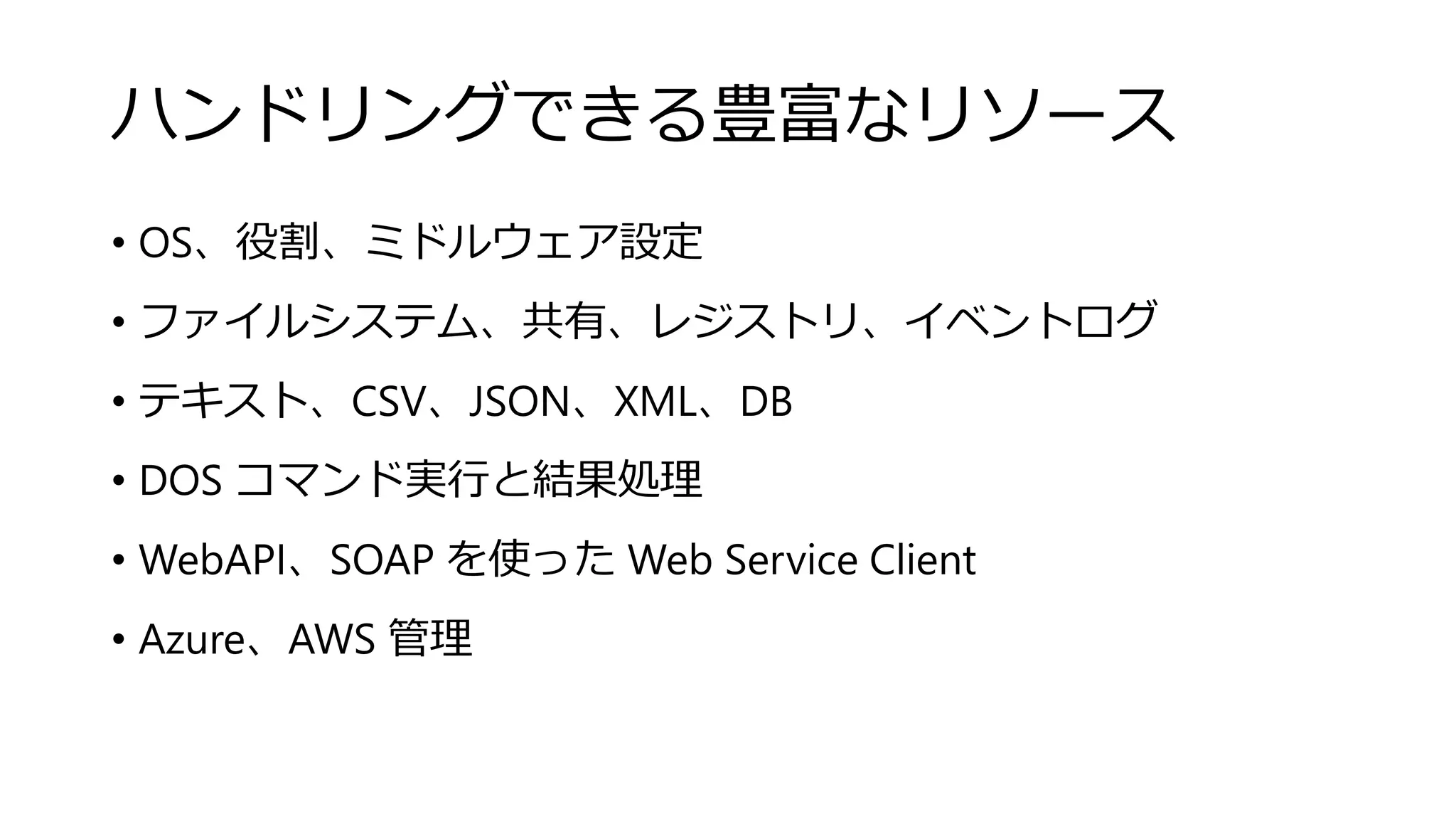 ハンドリングできる豊富なリソース
• OS、役割、ミドルウェア設定
• ファイルシステム、共有、レジストリ、イベントログ
• テキスト、CSV、JSON、XML、DB
• DOS コマンド実行と結果処理
• WebAPI、SOAP を使った Web Service Client
• Azure、AWS 管理
 
