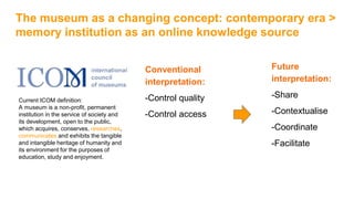 The museum as a changing concept: contemporary era >
memory institution as an online knowledge source
Future
interpretation:
-Share
-Contextualise
-Coordinate
-Facilitate
Conventional
interpretation:
-Control quality
-Control access
Current ICOM definition:
A museum is a non-profit, permanent
institution in the service of society and
its development, open to the public,
which acquires, conserves, researches,
communicates and exhibits the tangible
and intangible heritage of humanity and
its environment for the purposes of
education, study and enjoyment.
 