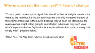 Why is open not the norm yet? > Fear of change
“To be a public museum your digital data should be free. And digital data is not a
threat to the real data, it’s just an advertisement that only increases the aura of
the original. People go to the Louvre because they’ve seen the Mona Lisa; the
reason people might not be going to an institution is because they don’t know
what’s in your institution. Digitization is a way to address that issue, in a way that
simply wasn’t possible before.”
William Noel, The Wide Open Future of the Art Museum, 2012
 