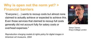 Why is open not the norm yet? >
Financial barriers
“Everyone (…) wants to recoup costs but almost none
claimed to actually achieve or expected to achieve this.
Even those services that claimed to recoup full costs
generally did not account fully for salary costs or
overhead expenses."
Reproduction charging models & rights policy for digital images in
American art museums, 2004
Simon Tanner,
King’s College London
 
