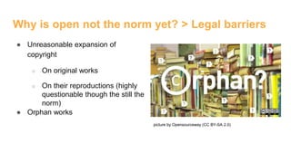 Why is open not the norm yet? > Legal barriers
● Unreasonable expansion of
copyright
○ On original works
○ On their reproductions (highly
questionable though the still the
norm)
● Orphan works
picture by Opensourceway (CC BY-SA 2.0)
 