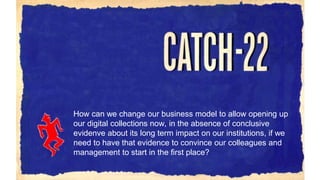 How can we change our business model to allow opening up
our digital collections now, in the absence of conclusive
evidenve about its long term impact on our institutions, if we
need to have that evidence to convince our colleagues and
management to start in the first place?
 