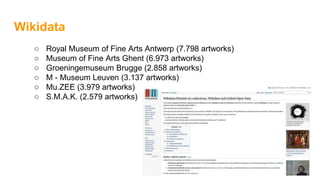 Wikidata
○ Royal Museum of Fine Arts Antwerp (7.798 artworks)
○ Museum of Fine Arts Ghent (6.973 artworks)
○ Groeningemuseum Brugge (2.858 artworks)
○ M - Museum Leuven (3.137 artworks)
○ Mu.ZEE (3.979 artworks)
○ S.M.A.K. (2.579 artworks)
 