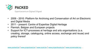 • 2006 - 2010: Platform for Archiving and Conservation of Art on Electronic
and Digital Media
• 2011 - present: Centre of Expertise Digital Heritage
• Flemish, Belgian and European projects
• Support for ICT-processes at heritage and arts organisations (o.a.
creating, storage, cataloguing, online access, exchange and reuse) and
policy thereof
www.packed.be | www.projectcest.be | www.scart.be | www.projecttracks.be | www.scoremodel.org ...
 