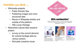 • Wikimedia projects:
• Public Domain Day
• Publishing images and more
structured data
• Reuse in Wikipedia-articles and
outside of the platform
• Wiki Loves Heritage
• Networked cultural data research
project:
• survey on the current demand
for cultural heritage data by
various sectors
• Stimulate (creative) reuse
PACKED vzw 2018 -...
 