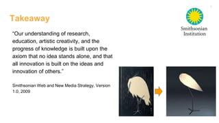 Takeaway
“Our understanding of research,
education, artistic creativity, and the
progress of knowledge is built upon the
axiom that no idea stands alone, and that
all innovation is built on the ideas and
innovation of others.”
Smithsonian Web and New Media Strategy, Version
1.0, 2009
 