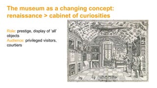 The museum as a changing concept:
renaissance > cabinet of curiosities
Role: prestige, display of ‘all’
objects
Audience: privileged visitors,
courtiers
 