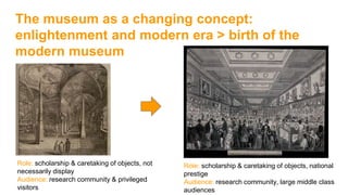 The museum as a changing concept:
enlightenment and modern era > birth of the
modern museum
Role: scholarship & caretaking of objects, not
necessarily display
Audience: research community & privileged
visitors
Role: scholarship & caretaking of objects, national
prestige
Audience: research community, large middle class
audiences
 