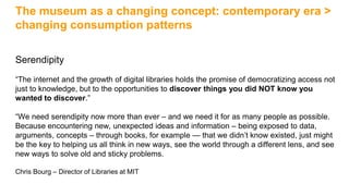 The museum as a changing concept: contemporary era >
changing consumption patterns
Serendipity
“The internet and the growth of digital libraries holds the promise of democratizing access not
just to knowledge, but to the opportunities to discover things you did NOT know you
wanted to discover.”
“We need serendipity now more than ever – and we need it for as many people as possible.
Because encountering new, unexpected ideas and information – being exposed to data,
arguments, concepts – through books, for example — that we didn’t know existed, just might
be the key to helping us all think in new ways, see the world through a different lens, and see
new ways to solve old and sticky problems.
Chris Bourg – Director of Libraries at MIT
 