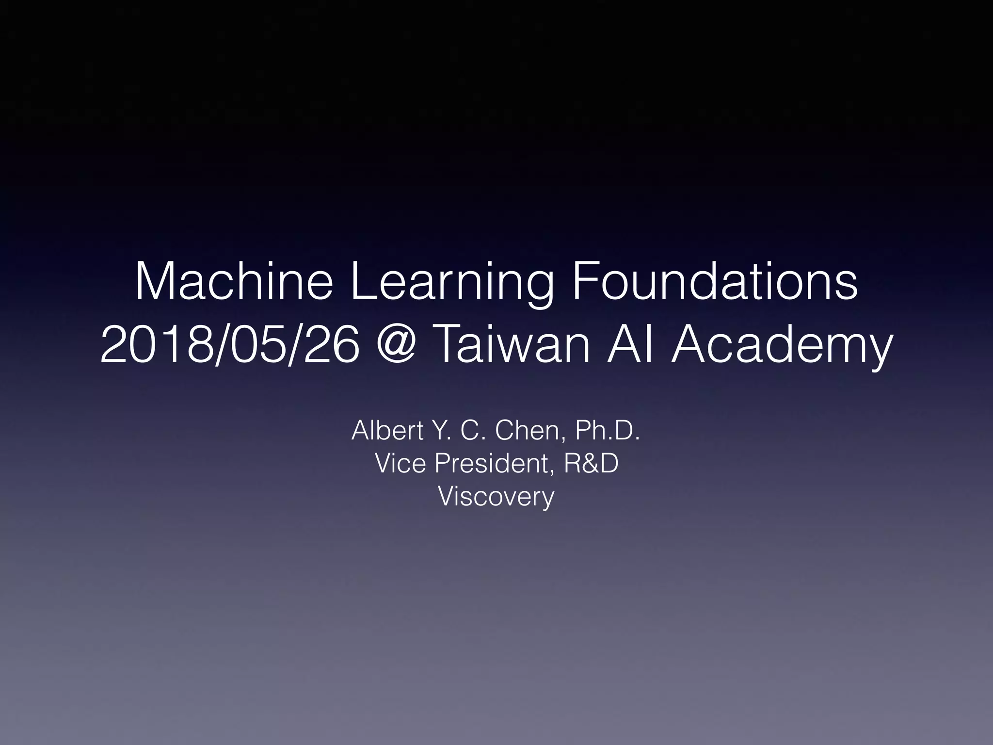 Machine Learning Foundations
2018/05/26 @ Taiwan AI Academy
Albert Y. C. Chen, Ph.D.
Vice President, R&D
Viscovery
 