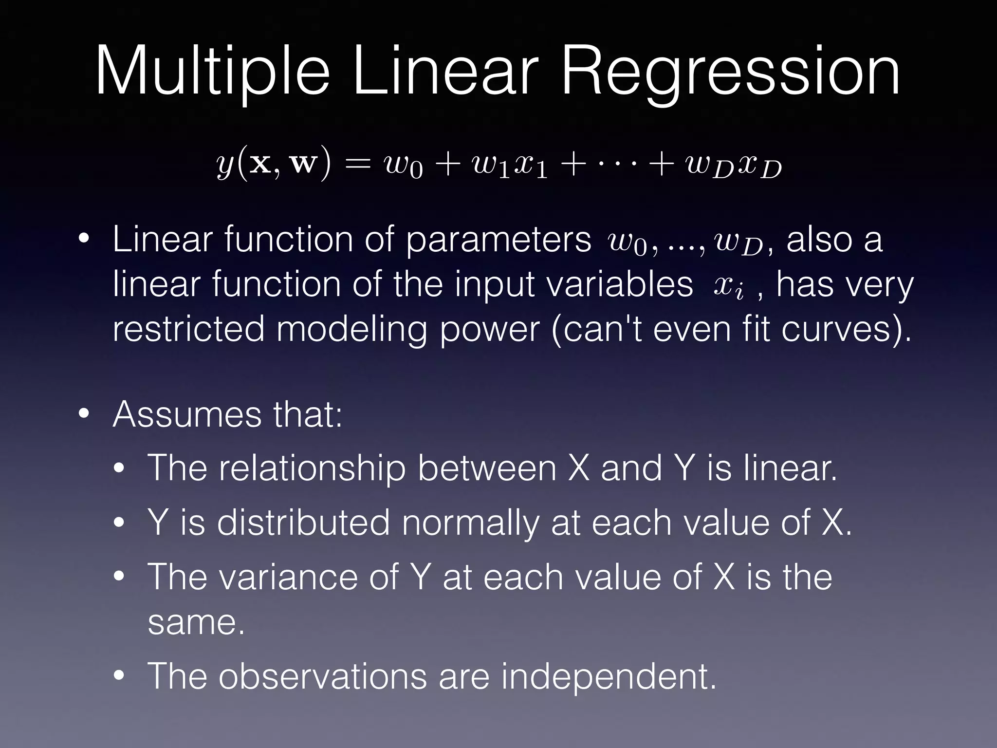 Multiple Linear Regression
y(x, w) = w0 + w1x1 + · · · + wDxD
w0, ..., wD
xi
• Linear function of parameters , also a
linear function of the input variables , has very
restricted modeling power (can't even ﬁt curves).
• Assumes that:
• The relationship between X and Y is linear.
• Y is distributed normally at each value of X.
• The variance of Y at each value of X is the
same.
• The observations are independent.
 