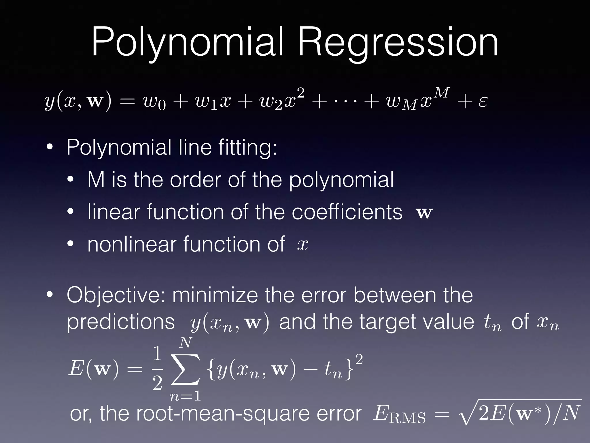 • Polynomial line ﬁtting:
• M is the order of the polynomial
• linear function of the coefﬁcients
• nonlinear function of
• Objective: minimize the error between the
predictions and the target value of
Polynomial Regression
x
w
y(xn, w) tn xn
ERMS =
p
2E(w⇤)/Nor, the root-mean-square error
E(w) =
1
2
NX
n=1
{y(xn, w) tn}
2
y(x, w) = w0 + w1x + w2x2
+ · · · + wM xM
+ "
 