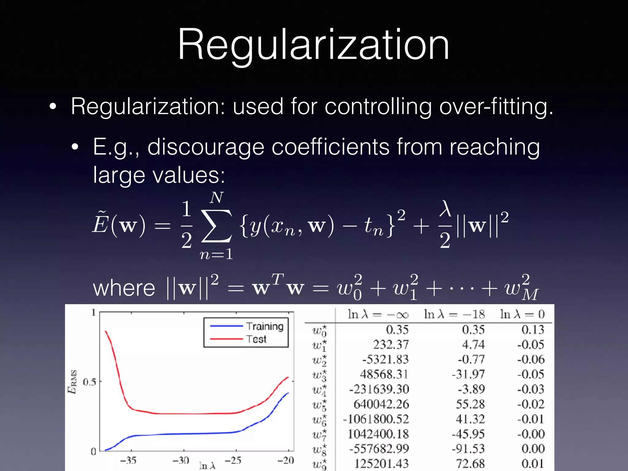 • Regularization: used for controlling over-ﬁtting.
• E.g., discourage coefﬁcients from reaching
large values: 
 
 
 
where
Regularization
˜E(w) =
1
2
NX
n=1
{y(xn, w) tn}
2
+
2
||w||2
||w||2
= wT
w = w2
0 + w2
1 + · · · + w2
M
 