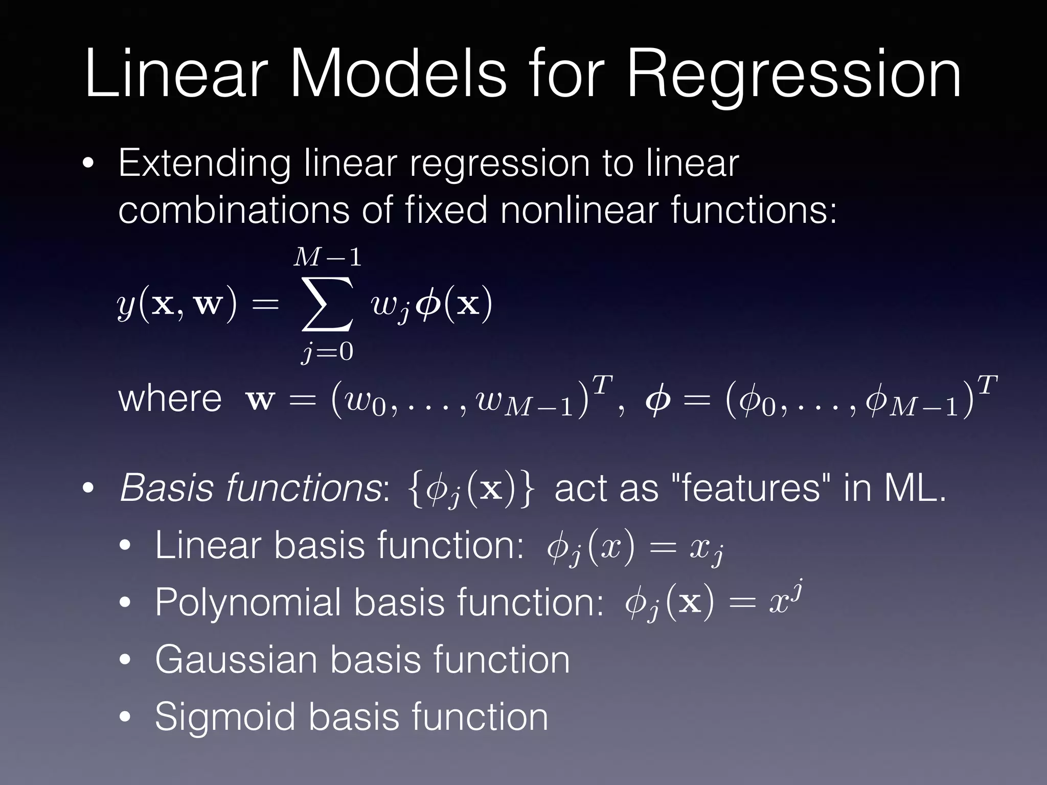 • Extending linear regression to linear
combinations of ﬁxed nonlinear functions: 
 
 
 
where
• Basis functions: act as "features" in ML.
• Linear basis function:
• Polynomial basis function:
• Gaussian basis function
• Sigmoid basis function
Linear Models for Regression
y(x, w) =
M 1X
j=0
wj (x)
w = (w0, . . . , wM 1)T
, = ( 0, . . . , M 1)T
{ j(x)}
j(x) = xj
j(x) = xj
 