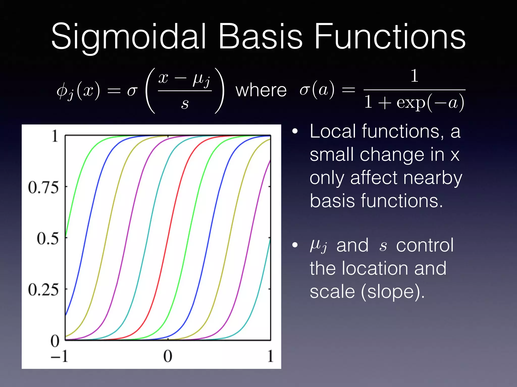 • Local functions, a
small change in x
only affect nearby
basis functions.
• and control
the location and
scale (slope).
Sigmoidal Basis Functions
µj s
j(x) =
✓
x µj
s
◆
(a) =
1
1 + exp( a)
where
 