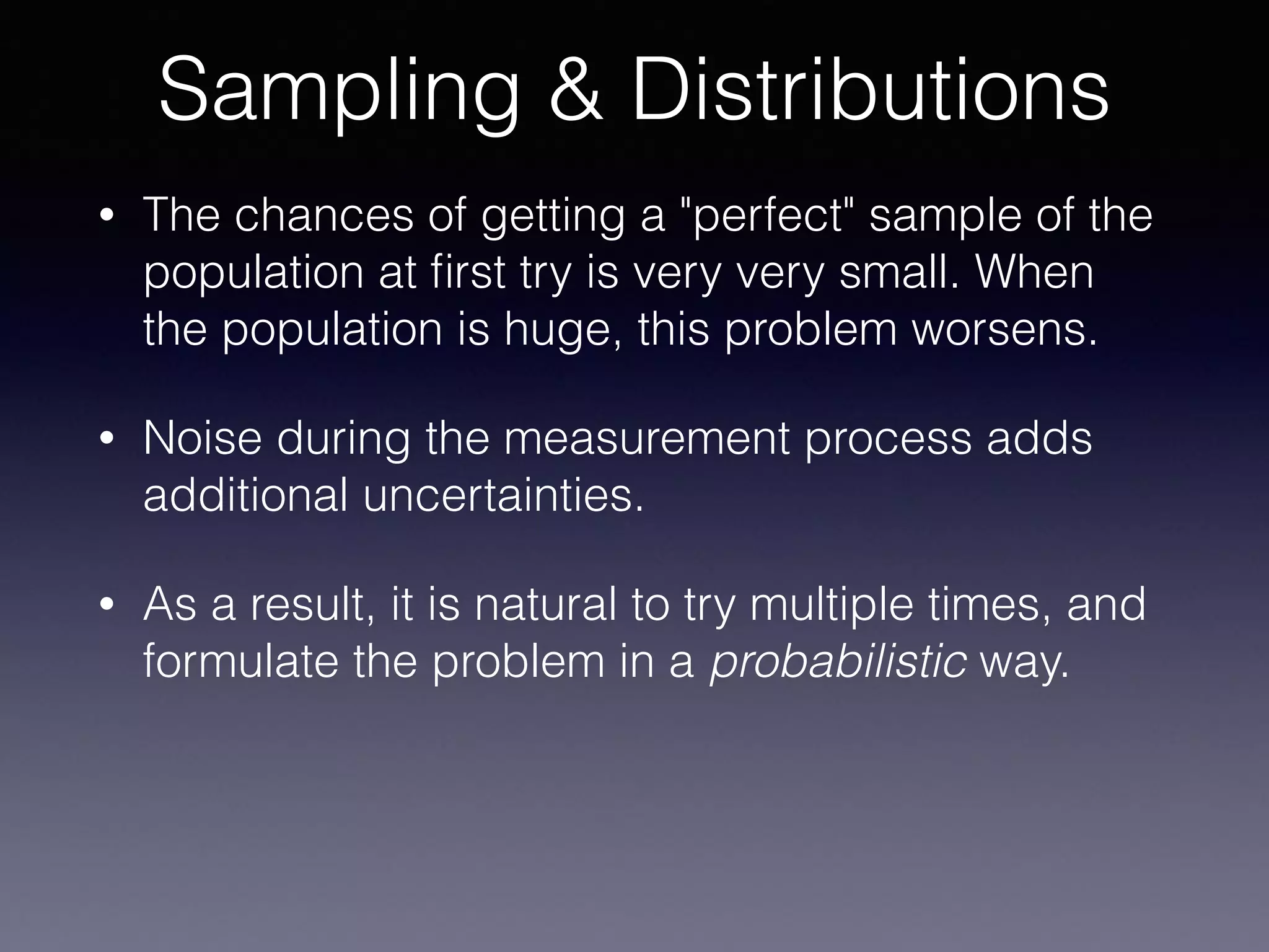 • The chances of getting a "perfect" sample of the
population at ﬁrst try is very very small. When
the population is huge, this problem worsens.
• Noise during the measurement process adds
additional uncertainties.
• As a result, it is natural to try multiple times, and
formulate the problem in a probabilistic way.
Sampling & Distributions
 