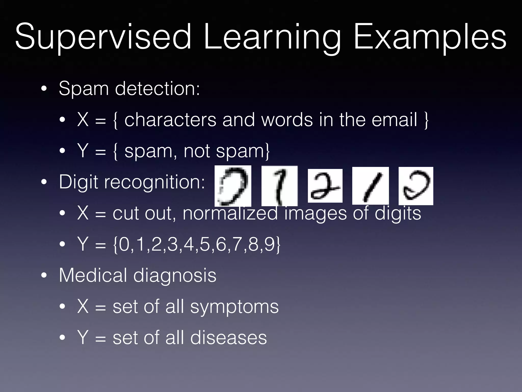 • Spam detection:
• X = { characters and words in the email }
• Y = { spam, not spam}
• Digit recognition:
• X = cut out, normalized images of digits
• Y = {0,1,2,3,4,5,6,7,8,9}
• Medical diagnosis
• X = set of all symptoms
• Y = set of all diseases
Supervised Learning Examples
 