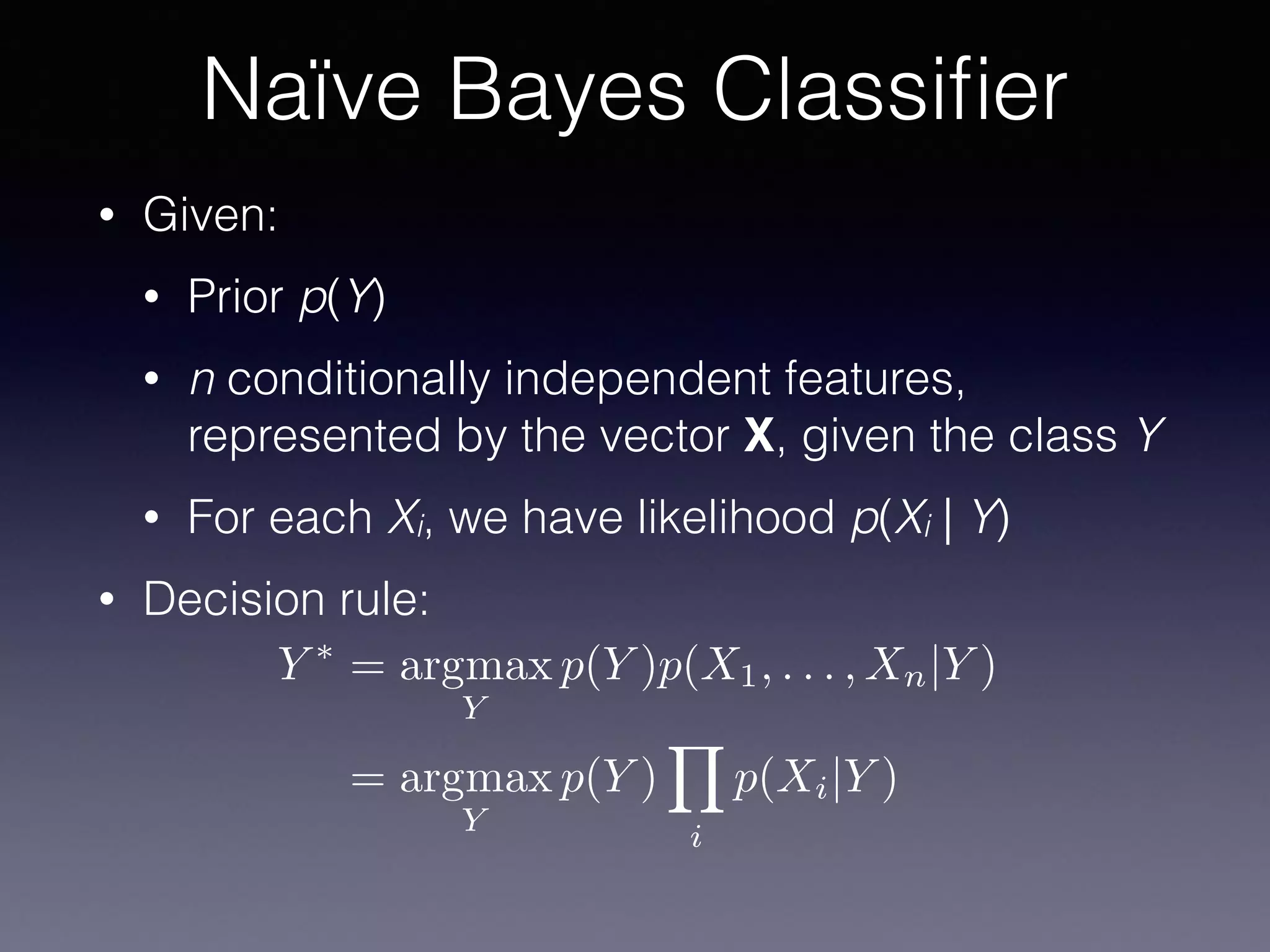 • Given:
• Prior p(Y)
• n conditionally independent features,
represented by the vector X, given the class Y
• For each Xi, we have likelihood p(Xi | Y)
• Decision rule:
Naïve Bayes Classiﬁer
Y ⇤
= argmax
Y
p(Y )p(X1, . . . , Xn|Y )
= argmax
Y
p(Y )
Y
i
p(Xi|Y )
 