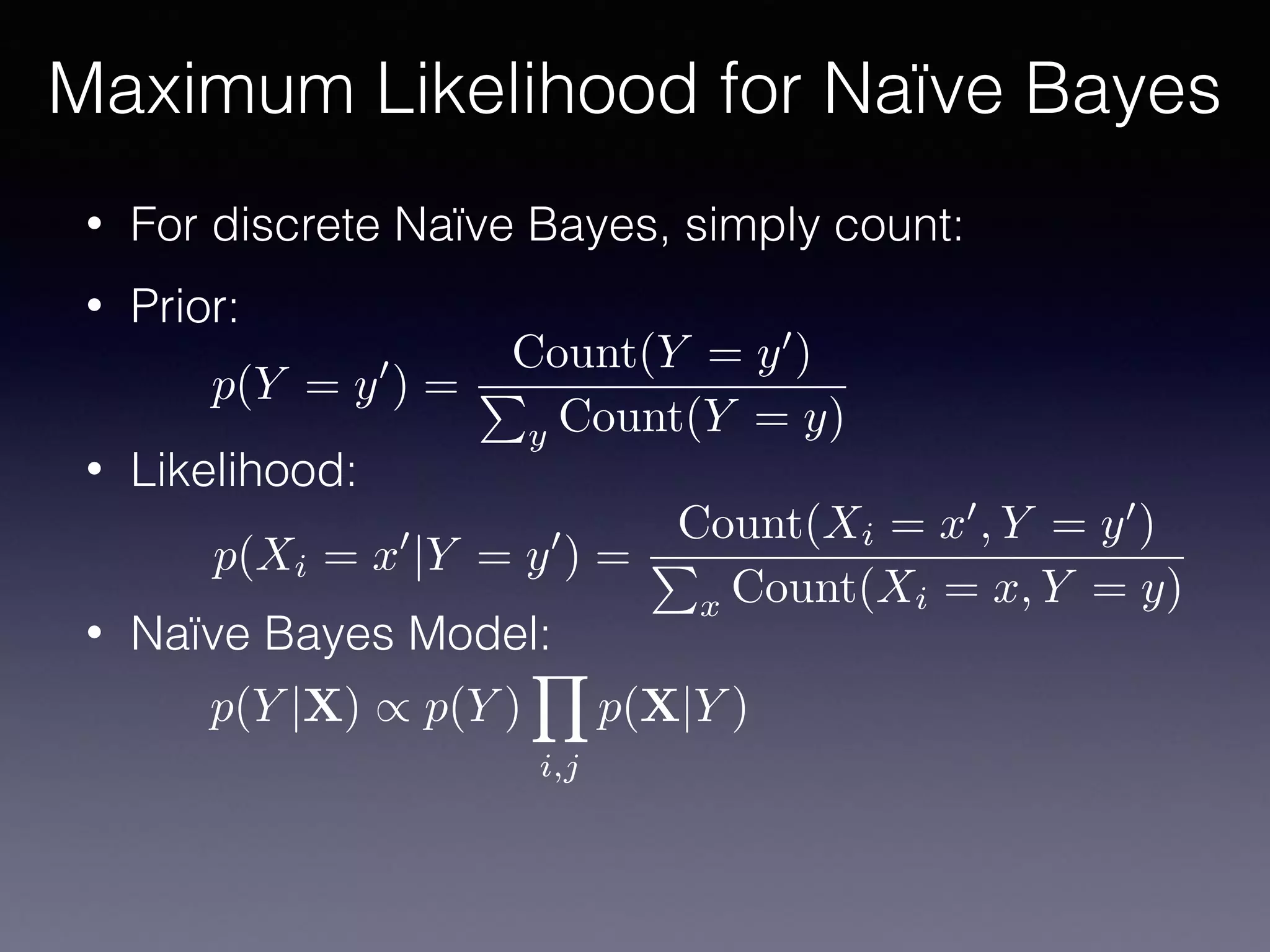 • For discrete Naïve Bayes, simply count:
• Prior:
• Likelihood:
• Naïve Bayes Model:
Maximum Likelihood for Naïve Bayes
p(Y = y0
) =
Count(Y = y0
)
P
y Count(Y = y)
p(Xi = x0
|Y = y0
) =
Count(Xi = x0
, Y = y0
)
P
x Count(Xi = x, Y = y)
p(Y |X) / p(Y )
Y
i,j
p(X|Y )
 