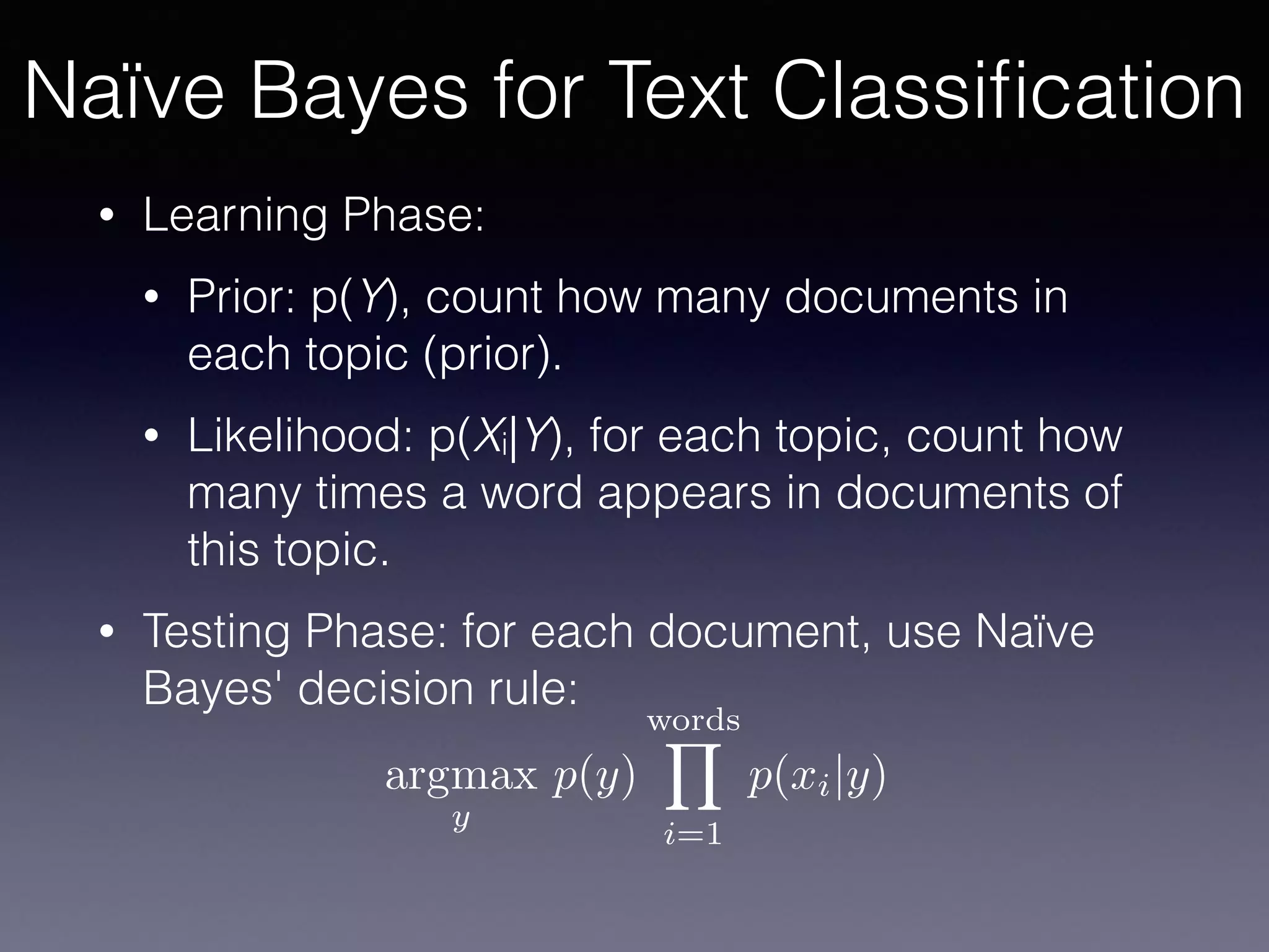 • Learning Phase:
• Prior: p(Y), count how many documents in
each topic (prior).
• Likelihood: p(Xi|Y), for each topic, count how
many times a word appears in documents of
this topic.
• Testing Phase: for each document, use Naïve
Bayes' decision rule:
argmax
y
p(y)
wordsY
i=1
p(xi|y)
Naïve Bayes for Text Classiﬁcation
 
