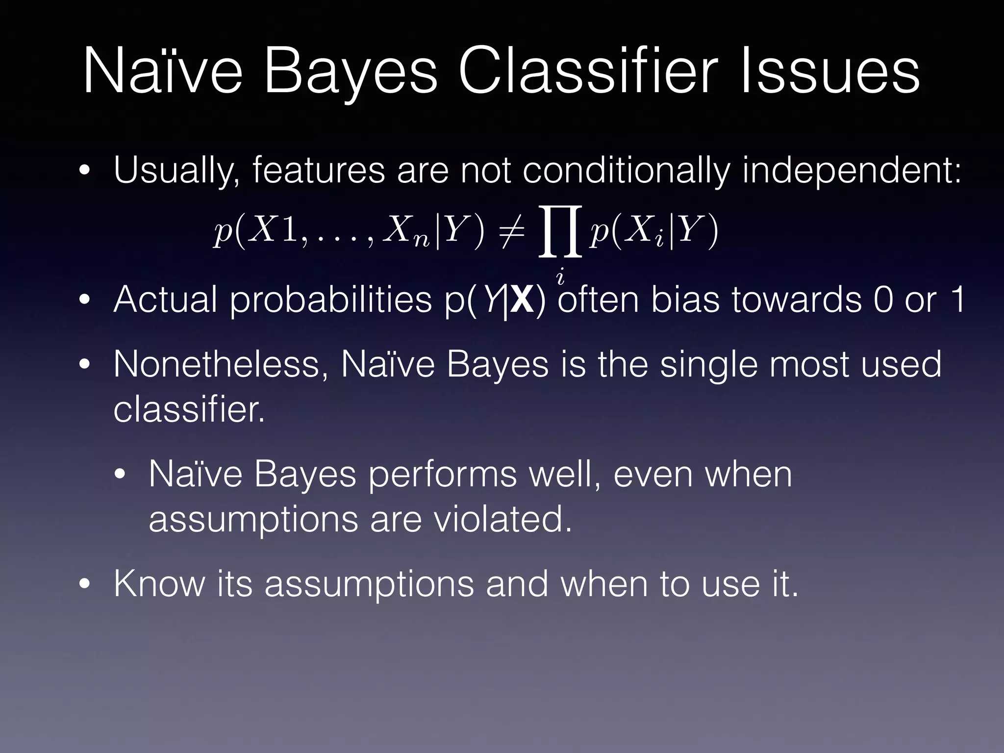• Usually, features are not conditionally independent:
• Actual probabilities p(Y|X) often bias towards 0 or 1
• Nonetheless, Naïve Bayes is the single most used
classiﬁer.
• Naïve Bayes performs well, even when
assumptions are violated.
• Know its assumptions and when to use it.
Naïve Bayes Classiﬁer Issues
p(X1, . . . , Xn|Y ) 6=
Y
i
p(Xi|Y )
 