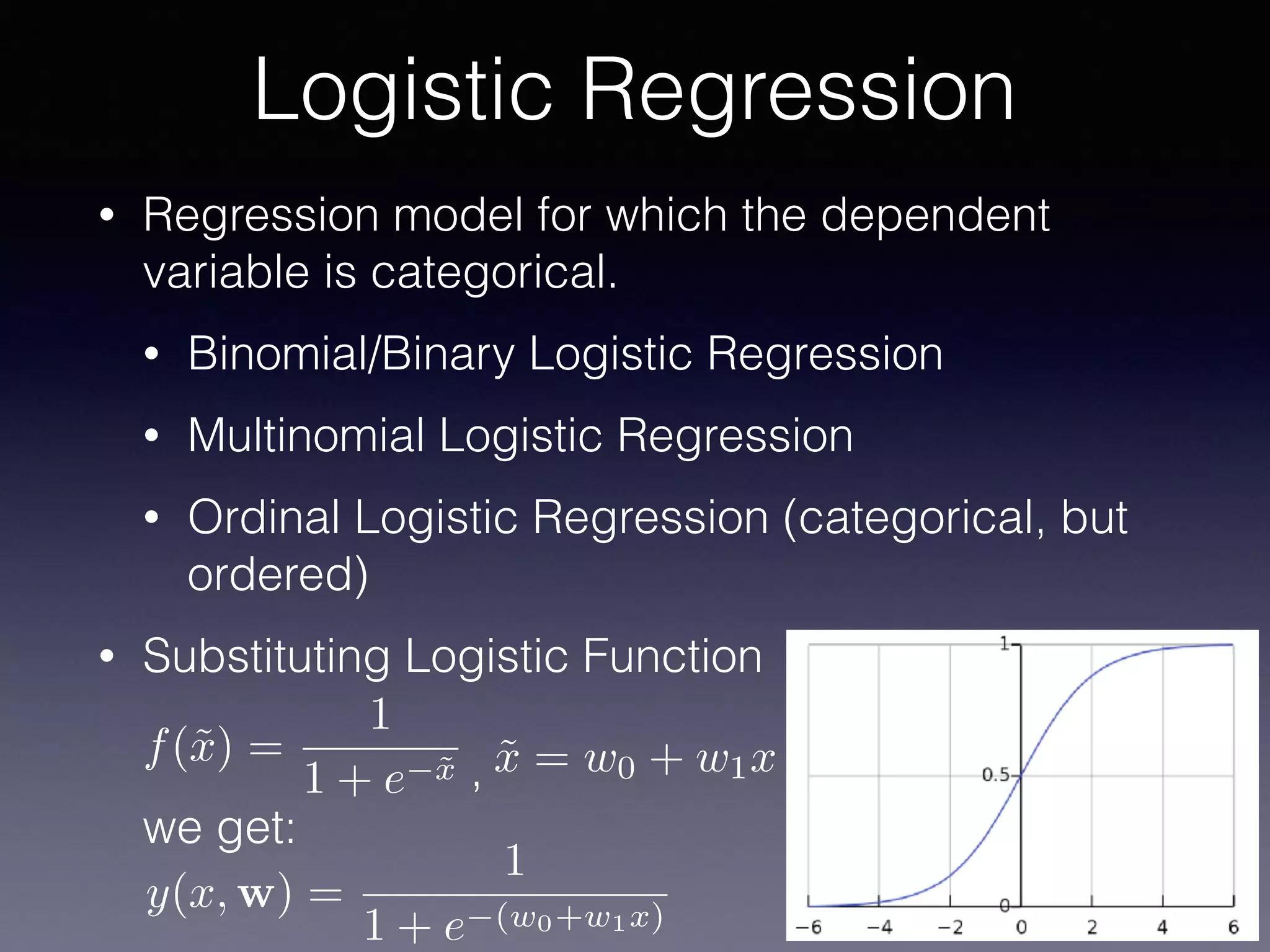 • Regression model for which the dependent
variable is categorical.
• Binomial/Binary Logistic Regression
• Multinomial Logistic Regression
• Ordinal Logistic Regression (categorical, but
ordered)
• Substituting Logistic Function 
 
, 
we get:
Logistic Regression
y(x, w) =
1
1 + e (w0+w1x)
˜x = w0 + w1xf(˜x) =
1
1 + e ˜x
 