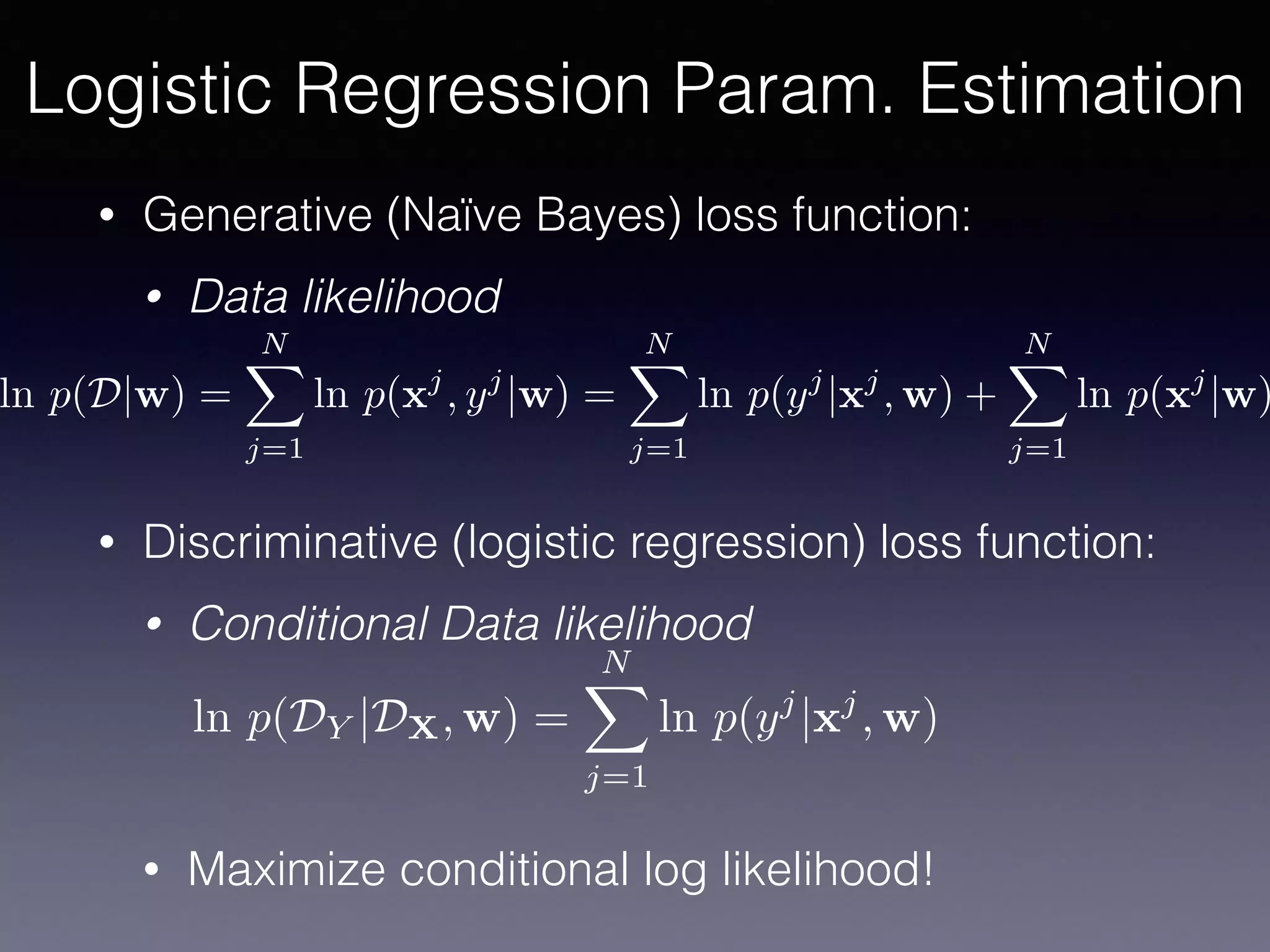 • Generative (Naïve Bayes) loss function:
• Data likelihood
• Discriminative (logistic regression) loss function:
• Conditional Data likelihood
• Maximize conditional log likelihood!
Logistic Regression Param. Estimation
ln p(D|w) =
NX
j=1
ln p(xj
, yj
|w) =
NX
j=1
ln p(yj
|xj
, w) +
NX
j=1
ln p(xj
|w)
ln p(DY |DX, w) =
NX
j=1
ln p(yj
|xj
, w)
 