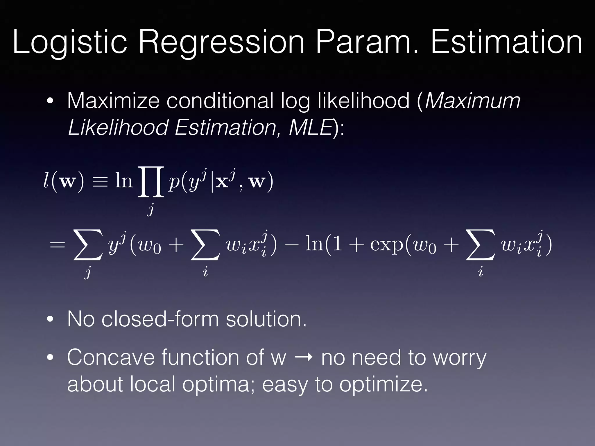 • Maximize conditional log likelihood (Maximum
Likelihood Estimation, MLE):
• No closed-form solution.
• Concave function of w → no need to worry
about local optima; easy to optimize.
l(w) ⌘ ln
Y
j
p(yj
|xj
, w)
=
X
j
yj
(w0 +
X
i
wixj
i ) ln(1 + exp(w0 +
X
i
wixj
i )
Logistic Regression Param. Estimation
 
