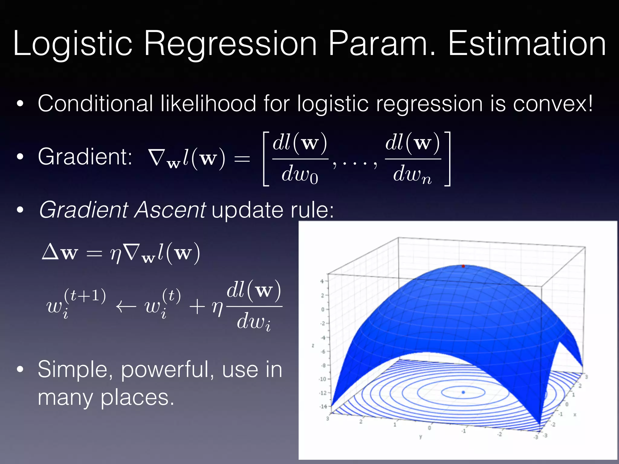 • Conditional likelihood for logistic regression is convex!
• Gradient:
• Gradient Ascent update rule:
• Simple, powerful, use in 
many places.
rwl(w) =

dl(w)
dw0
, . . . ,
dl(w)
dwn
w = ⌘rwl(w)
w
(t+1)
i w
(t)
i + ⌘
dl(w)
dwi
Logistic Regression Param. Estimation
 