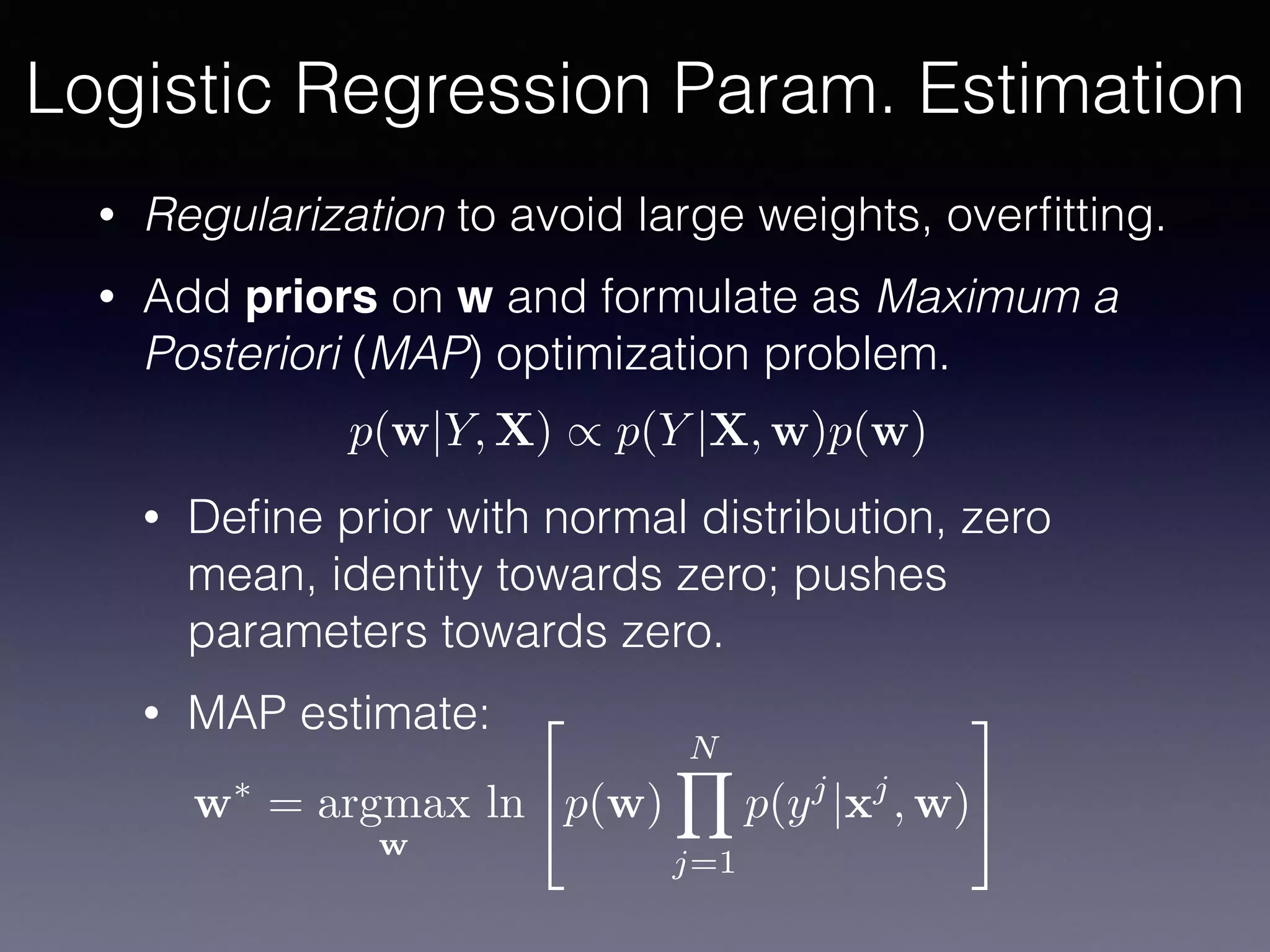 • Regularization to avoid large weights, overﬁtting.
• Add priors on w and formulate as Maximum a
Posteriori (MAP) optimization problem.
• Deﬁne prior with normal distribution, zero
mean, identity towards zero; pushes
parameters towards zero.
• MAP estimate:
Logistic Regression Param. Estimation
p(w|Y, X) / p(Y |X, w)p(w)
w⇤
= argmax
w
ln
2
4p(w)
NY
j=1
p(yj
|xj
, w)
3
5
 