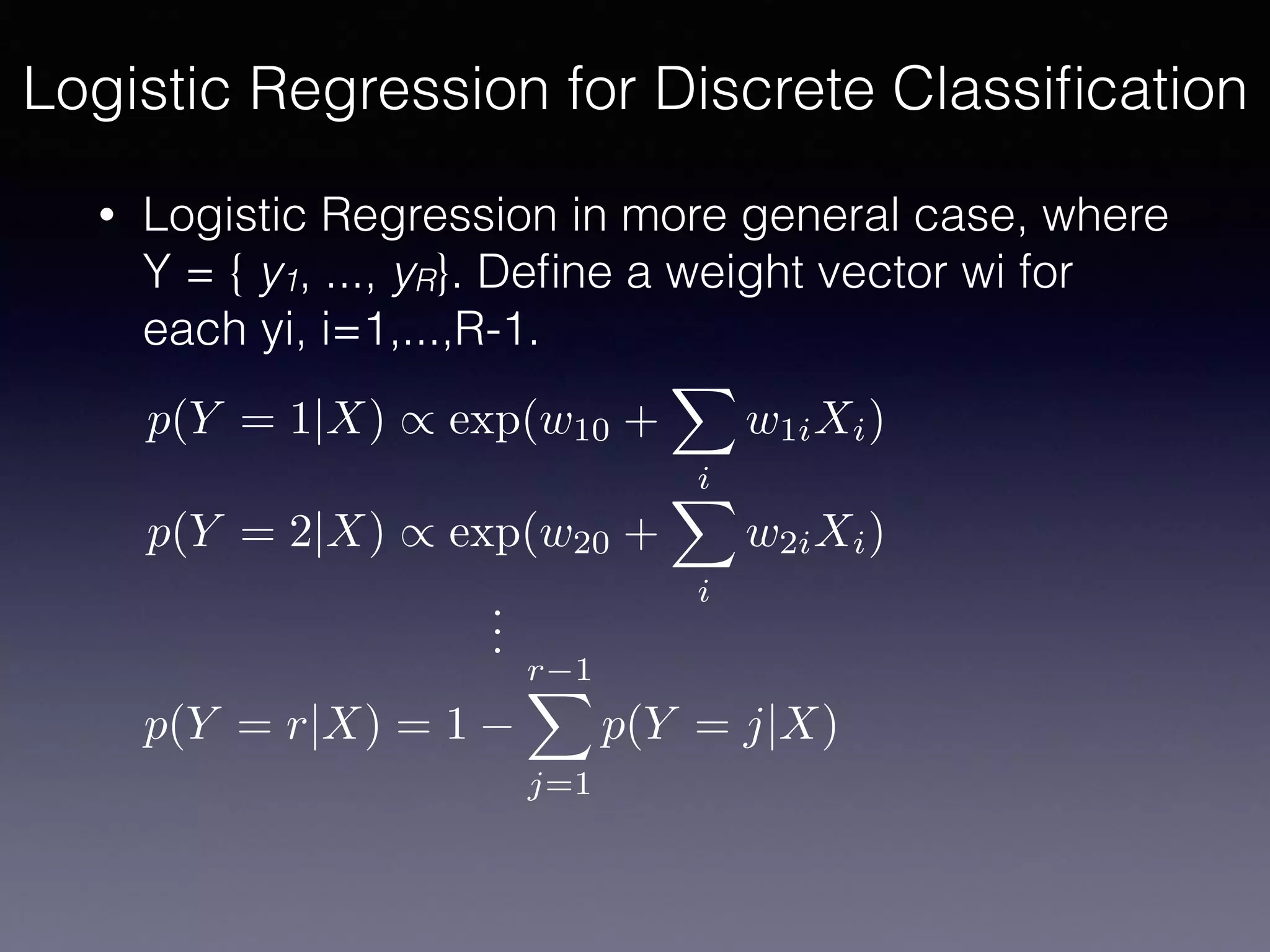 • Logistic Regression in more general case, where
Y = { y1, ..., yR}. Deﬁne a weight vector wi for
each yi, i=1,...,R-1.
Logistic Regression for Discrete Classiﬁcation
p(Y = 1|X) / exp(w10 +
X
i
w1iXi)
p(Y = 2|X) / exp(w20 +
X
i
w2iXi)
p(Y = r|X) = 1
r 1X
j=1
p(Y = j|X)
...
 