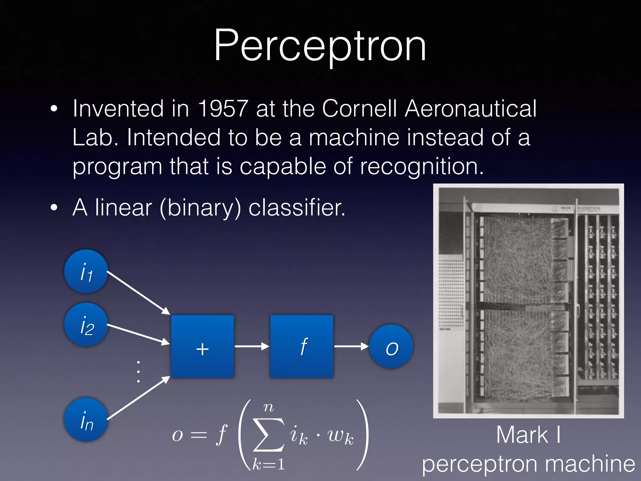Perceptron
• Invented in 1957 at the Cornell Aeronautical
Lab. Intended to be a machine instead of a
program that is capable of recognition.
• A linear (binary) classiﬁer.
Mark I
perceptron machine
i1
i2
in
...
+ f o
o = f
nX
k=1
ik · wk
!
 