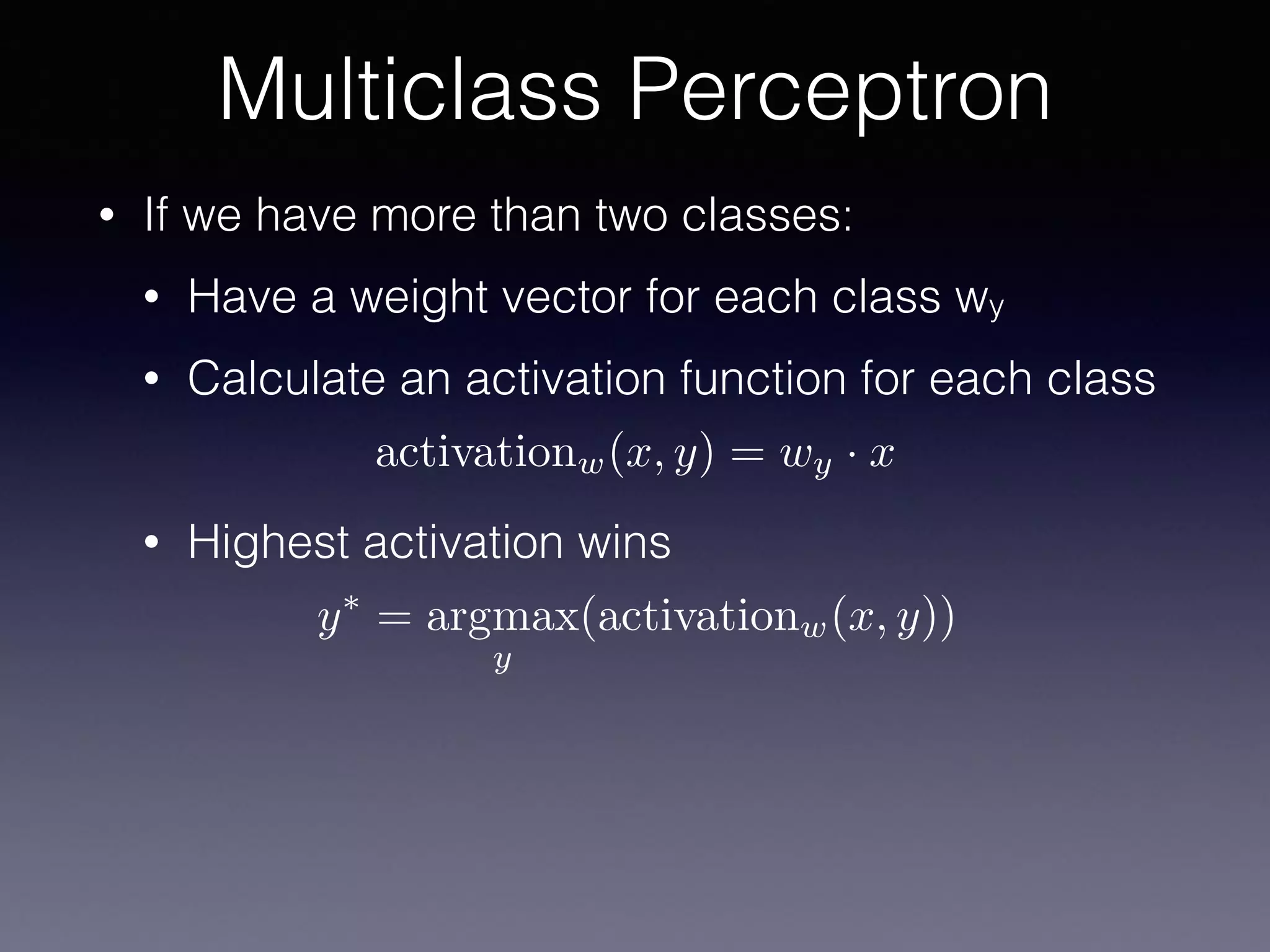 • If we have more than two classes:
• Have a weight vector for each class wy
• Calculate an activation function for each class
• Highest activation wins
Multiclass Perceptron
activationw(x, y) = wy · x
y⇤
= argmax
y
(activationw(x, y))
 
