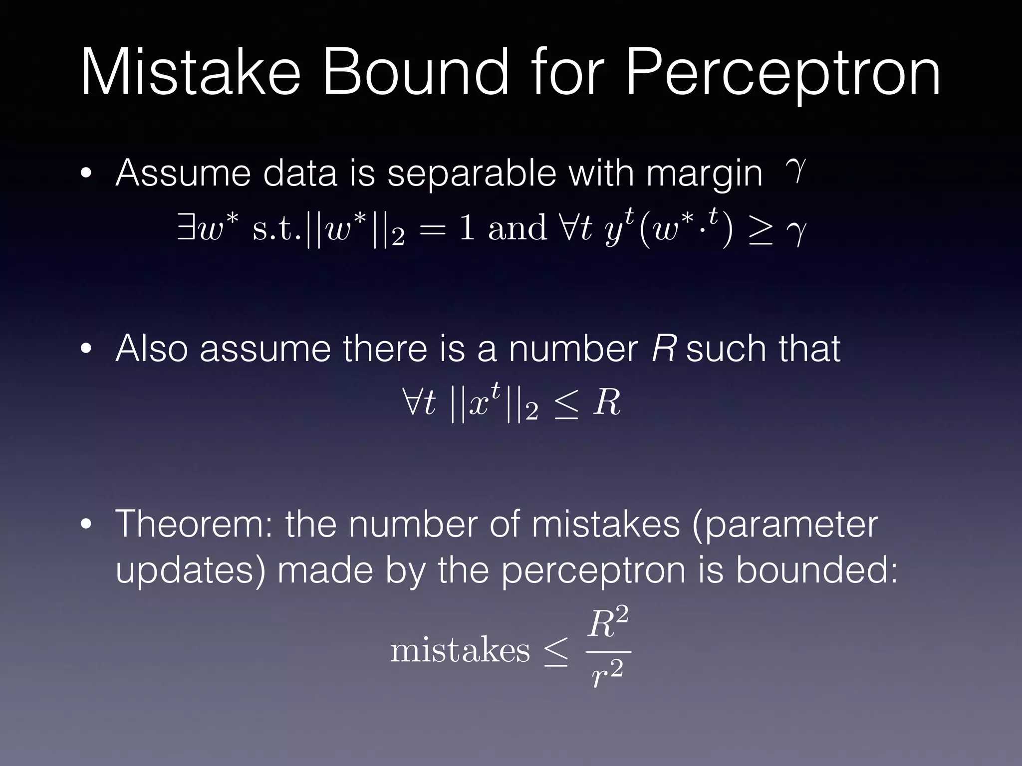 • Assume data is separable with margin
• Also assume there is a number R such that
• Theorem: the number of mistakes (parameter
updates) made by the perceptron is bounded:
Mistake Bound for Perceptron
9w⇤
s.t.||w⇤
||2 = 1 and 8t yt
(w⇤
·t
)
8t ||xt
||2  R
mistakes 
R2
r2
 