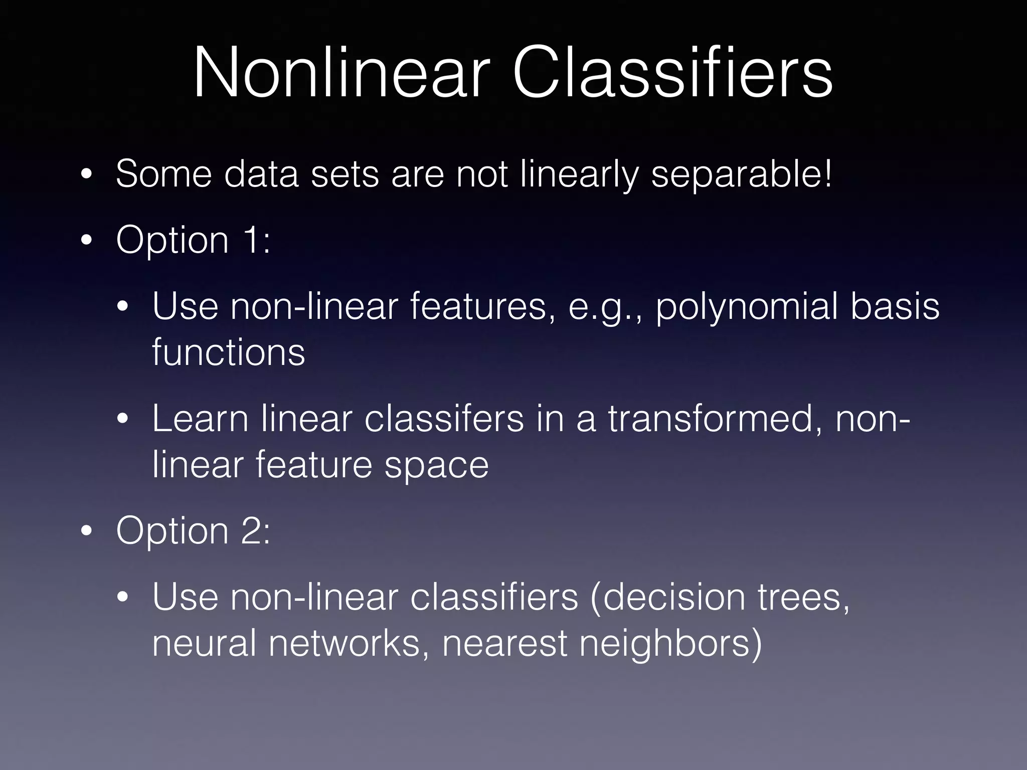 • Some data sets are not linearly separable!
• Option 1:
• Use non-linear features, e.g., polynomial basis
functions
• Learn linear classifers in a transformed, non-
linear feature space
• Option 2:
• Use non-linear classiﬁers (decision trees,
neural networks, nearest neighbors)
Nonlinear Classiﬁers
 